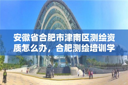 安徽省合肥市津南區測繪資質怎么辦，合肥測繪培訓學校