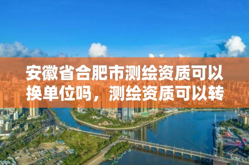 安徽省合肥市測繪資質可以換單位嗎，測繪資質可以轉讓嗎