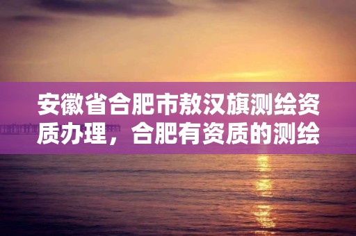 安徽省合肥市敖漢旗測繪資質辦理，合肥有資質的測繪公司