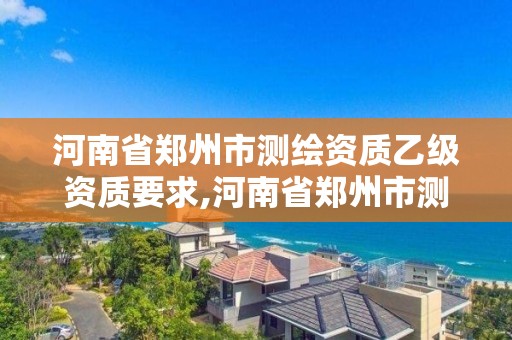 河南省鄭州市測繪資質乙級資質要求,河南省鄭州市測繪資質乙級資質要求是多少