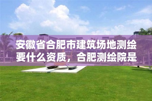 安徽省合肥市建筑場(chǎng)地測(cè)繪要什么資質(zhì)，合肥測(cè)繪院是什么單位