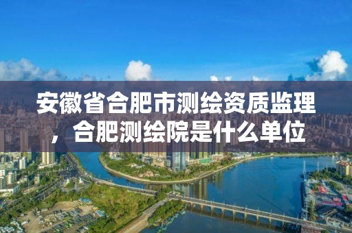 安徽省合肥市測繪資質監理，合肥測繪院是什么單位