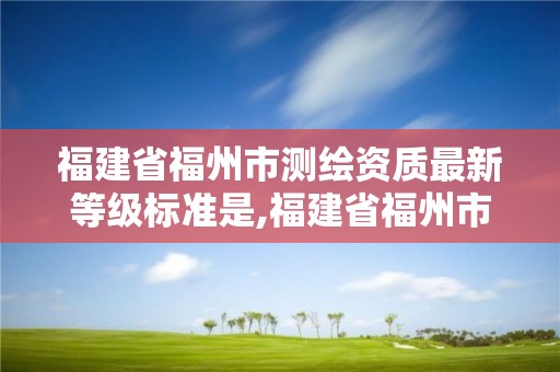 福建省福州市測繪資質最新等級標準是,福建省福州市測繪資質最新等級標準是多少