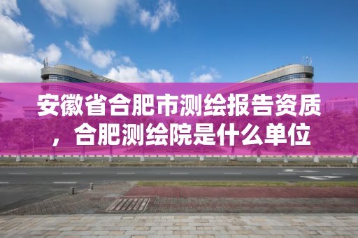 安徽省合肥市測繪報告資質，合肥測繪院是什么單位