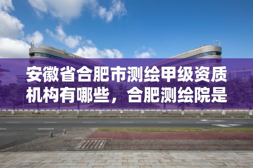 安徽省合肥市測繪甲級資質(zhì)機構(gòu)有哪些，合肥測繪院是什么單位