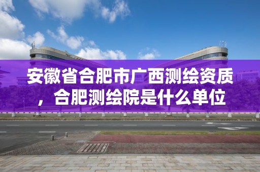 安徽省合肥市廣西測繪資質，合肥測繪院是什么單位