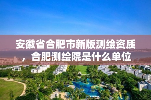 安徽省合肥市新版測繪資質，合肥測繪院是什么單位