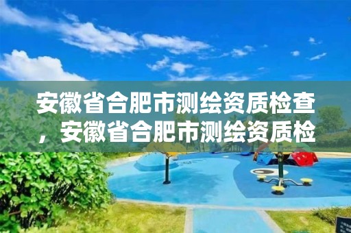 安徽省合肥市測繪資質檢查，安徽省合肥市測繪資質檢查中心電話