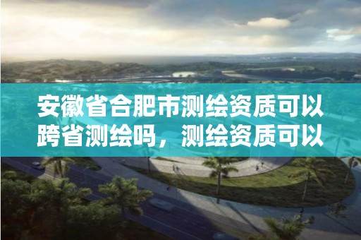 安徽省合肥市測繪資質可以跨省測繪嗎，測繪資質可以跨省承接業務嗎