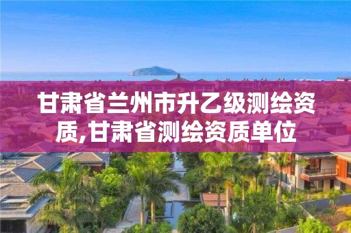 甘肅省蘭州市升乙級測繪資質(zhì),甘肅省測繪資質(zhì)單位