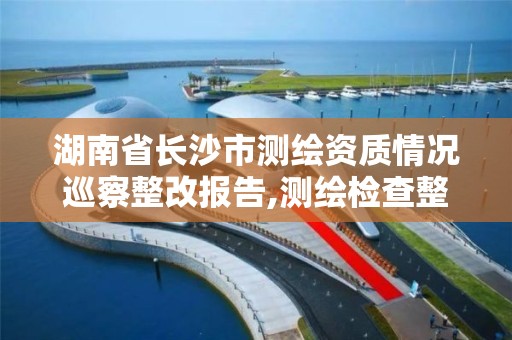 湖南省長沙市測繪資質情況巡察整改報告,測繪檢查整改報告