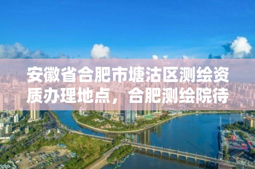 安徽省合肥市塘沽區測繪資質辦理地點，合肥測繪院待遇怎么樣