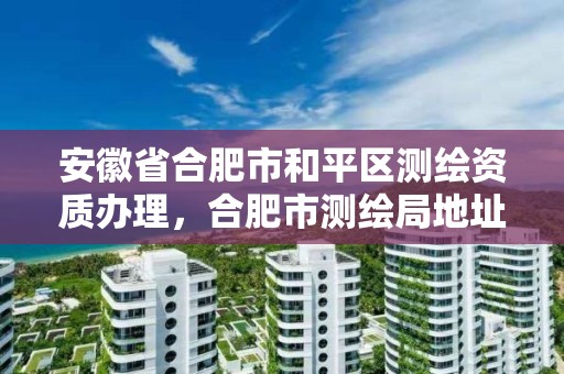 安徽省合肥市和平區測繪資質辦理，合肥市測繪局地址