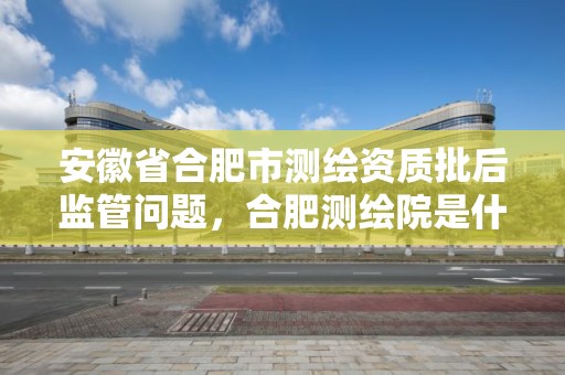 安徽省合肥市測繪資質批后監管問題，合肥測繪院是什么單位