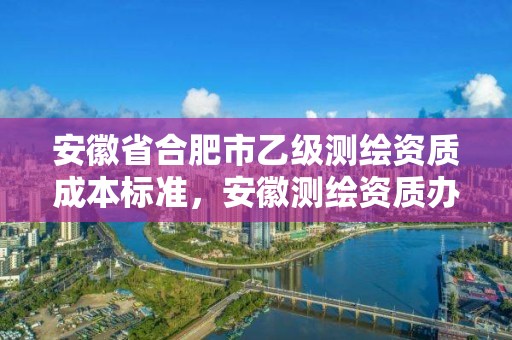 安徽省合肥市乙級測繪資質成本標準，安徽測繪資質辦理