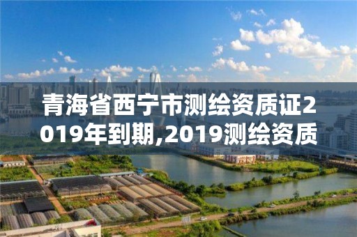 青海省西寧市測繪資質證2019年到期,2019測繪資質年審政策