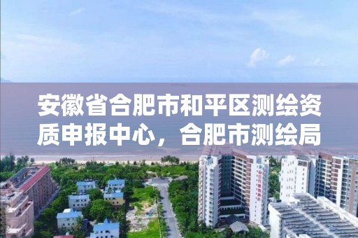 安徽省合肥市和平區(qū)測繪資質(zhì)申報中心，合肥市測繪局地址