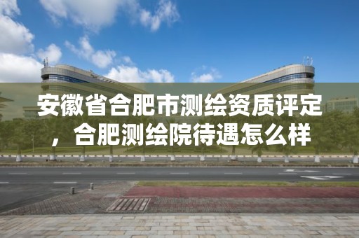 安徽省合肥市測繪資質(zhì)評定，合肥測繪院待遇怎么樣