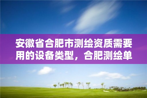 安徽省合肥市測繪資質需要用的設備類型，合肥測繪單位