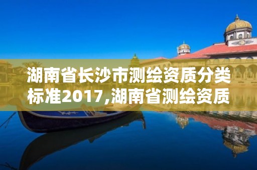 湖南省長沙市測繪資質分類標準2017,湖南省測繪資質申請公示