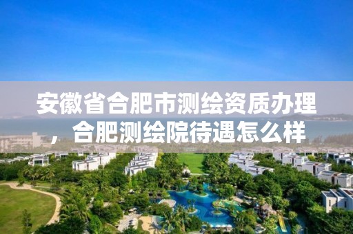 安徽省合肥市測繪資質(zhì)辦理，合肥測繪院待遇怎么樣