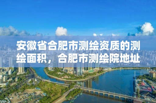 安徽省合肥市測繪資質的測繪面積，合肥市測繪院地址