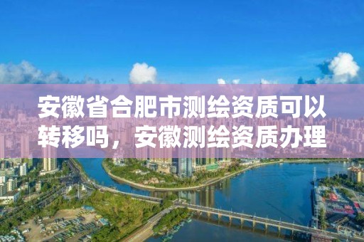 安徽省合肥市測(cè)繪資質(zhì)可以轉(zhuǎn)移嗎，安徽測(cè)繪資質(zhì)辦理