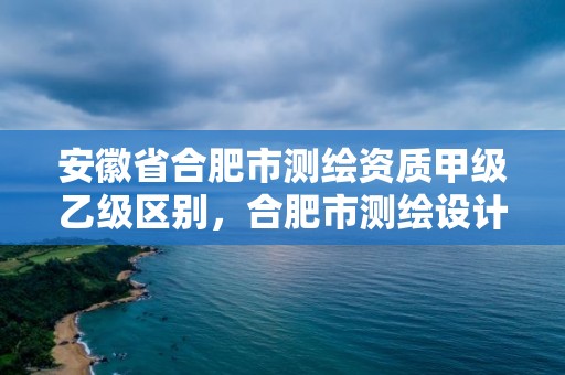 安徽省合肥市測繪資質甲級乙級區別，合肥市測繪設計研究院屬于企業嗎?