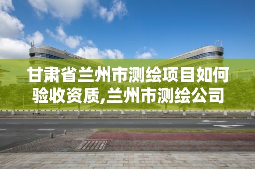 甘肅省蘭州市測繪項目如何驗收資質,蘭州市測繪公司有哪些