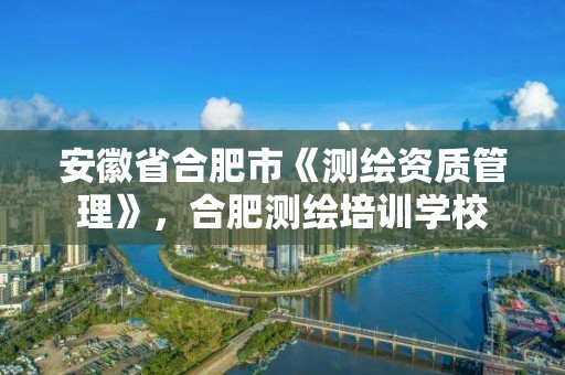 安徽省合肥市《測(cè)繪資質(zhì)管理》，合肥測(cè)繪培訓(xùn)學(xué)校