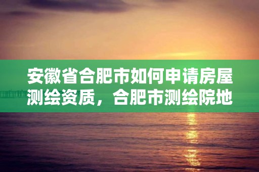 安徽省合肥市如何申請房屋測繪資質，合肥市測繪院地址