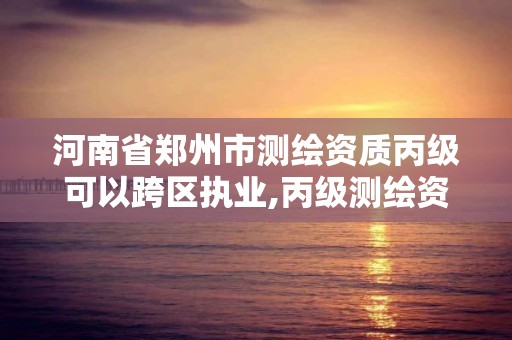 河南省鄭州市測繪資質丙級可以跨區執業,丙級測繪資質可以跨省作業嗎。