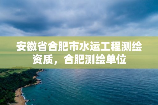 安徽省合肥市水運工程測繪資質，合肥測繪單位