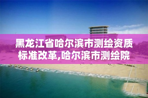 黑龍江省哈爾濱市測繪資質標準改革,哈爾濱市測繪院