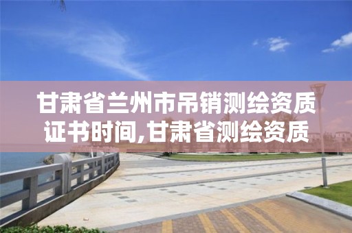 甘肅省蘭州市吊銷測繪資質證書時間,甘肅省測繪資質延期