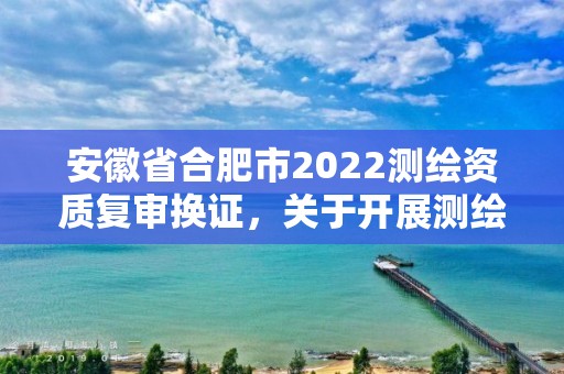 安徽省合肥市2022測繪資質復審換證，關于開展測繪資質復審換證工作的通知