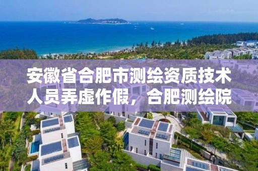 安徽省合肥市測繪資質技術人員弄虛作假，合肥測繪院是什么單位