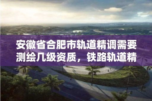 安徽省合肥市軌道精調需要測繪幾級資質，鐵路軌道精測精調