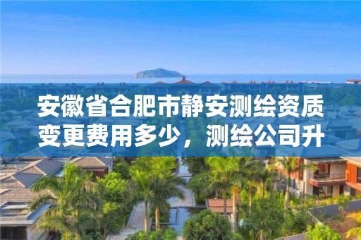 安徽省合肥市靜安測繪資質變更費用多少，測繪公司升級資質