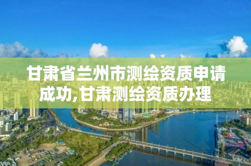 甘肅省蘭州市測繪資質申請成功,甘肅測繪資質辦理