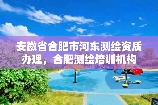 安徽省合肥市河東測繪資質辦理，合肥測繪培訓機構