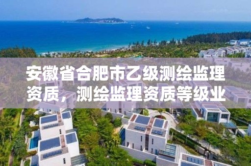 安徽省合肥市乙級測繪監理資質，測繪監理資質等級業務范圍及承攬范圍