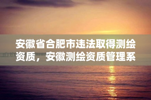 安徽省合肥市違法取得測繪資質，安徽測繪資質管理系統