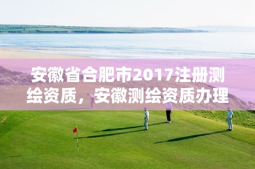 安徽省合肥市2017注冊測繪資質，安徽測繪資質辦理