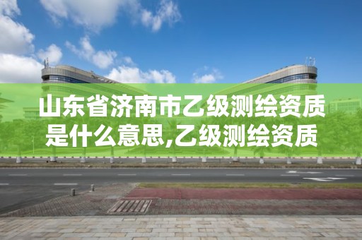 山東省濟南市乙級測繪資質是什么意思,乙級測繪資質人員最新要求。