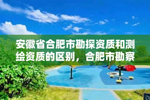 安徽省合肥市勘探資質和測繪資質的區別，合肥市勘察院有限責任公司資質等級