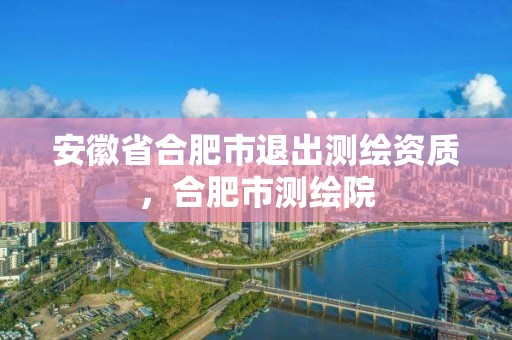 安徽省合肥市退出測繪資質，合肥市測繪院