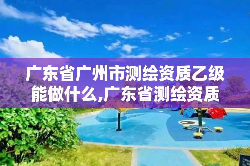 廣東省廣州市測繪資質乙級能做什么,廣東省測繪資質辦理流程。