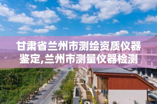 甘肅省蘭州市測繪資質儀器鑒定,蘭州市測量儀器檢測