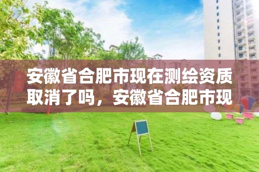 安徽省合肥市現在測繪資質取消了嗎，安徽省合肥市現在測繪資質取消了嗎最新消息